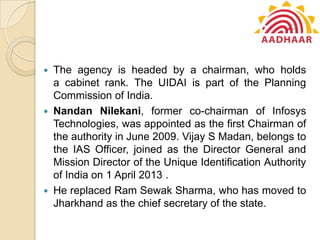  The agency is headed by a chairman, who holds
a cabinet rank. The UIDAI is part of the Planning
Commission of India.
 Nandan Nilekani, former co-chairman of Infosys
Technologies, was appointed as the first Chairman of
the authority in June 2009. Vijay S Madan, belongs to
the IAS Officer, joined as the Director General and
Mission Director of the Unique Identification Authority
of India on 1 April 2013 .
 He replaced Ram Sewak Sharma, who has moved to
Jharkhand as the chief secretary of the state.
 