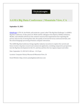 AAMA Big Data Conference | Mountain View, CA
September 13, 2013
GlobalLogic’s CTO, Dr. Jim Walsh, will moderate a panel called “The Big Data Challenges” at AAMA’s
Big Data Conference. In this panel, Dr. Walsh and his colleagues from Skytree, NetBase Solutions,
McAfee, and LinkedIn will discuss the common concerns that organizations face regarding the
privacy and security of storing their data, the quality of structured versus unstructured data, and
the natural language processing of human-computer interaction.
The AAMA Big Data Conference brings together industry executives to explore the current and
future trends in big data research and commercial application, including comparative perspectives
into the Big Data development in the U.S. and Asia and how the two regions impact each other.
Date: September 13, 2013 @ 11:00 am – 12:15 pm
Location: Computer History Museum @ Mountain View, CA
Event Website: http://www.aamabigdataconference.com
 