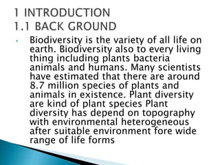 • Biodiversity is the variety of all life on
earth. Biodiversity also to every living
thing including plants bacteria
animals and humans. Many scientists
have estimated that there are around
8.7 million species of plants and
animals in existence. Plant diversity
are kind of plant species Plant
diversity has depend on topography
with environmental heterogeneous
after suitable environment fore wide
range of life forms
 