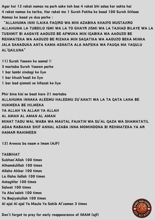 Agar koi 12 rakat namaz na parh sake toh bas 4 rakat bhi adaa kar sakta hai
4 rakat namaz ka tarika, Har rakat me 1 Sureh Fatiha ke baad 100 Sureh ikhlaas
Namaz ke baad ye dua parhe :
“ALLAHUMA INNI ILAIKA FAQIRO WA MIN AZABIKA KHAIFO MUSTAJIRO
ALLAHUMA LA TUBDILO ISMI WA LA TO GHAYR JISMI WA LA TAJHAD BILAYE WA LA
TUSHMIT BI AADAYE AAOUZO BE AFWUKA MIN IQABIKA WA AAOUZO BE
REHMATEKA WA AAOUZO BE RIZAKA MIN SAQATIKA WA AAOUZO BEKA MINKA
JALA SANAOUKA ANTA KAMA ASNAITA ALA NAFSIKA WA FAUQA MA YAQULU
AL’QAILUNA”
11) Surah Yaseen ke aamal !!
3 martaba Sureh Yaseen parhe
1 bar lambi zindagi ke liye
1 bar khush’haali ke liye
1 bar bad qismati se hifazat ke liye
Phir bina kisi se baat kare 21 martaba
ALLAHUMA INNAKA ALEEMU HALEEMU ZU’ANATI WA LA TA QATA LANA BE
HUKMEKA BE HILMEKA
YA ALLAH YA ALLAH YA ALLAH
AL AMAN AL AMAN AL AMAN
MINAT TAOU WAL WABA WA MAUTAL FAJATIN WA SU’AL QAZA WA SHAMATATIL
ADAA RABANAK SHIF ANNAL AZABA INNA MOMINOONA BI REHMATEKA YA AR
HAMAR RAHIMEEN
12) Areeza ba naam e Imam (AJF)
TASBIHAT
Subhan’Allah 100 times
Alhamdulillah 100 times
Allaho Akbar 100 times
La illaha ilallah 100 times
Astaghfar 100 times
Salwat 100 times
Ya Aba’saleh 100 times
Ya Baqiyatullah 100 times
Al ajal Al ajal Ya Maula Ya Sahib Al’zaman 3 times
Don’t forget to pray for early reappearance of IMAM (ajf)
 