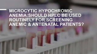 MICROCYTIC HYPOCHROMIC
ANEMIA:SHOULD HPLC BE USED
ROUTINELY FOR SCREENING
ANEMIC & ANTENATAL PATIENTS?
 