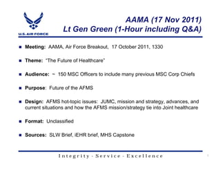 AAMA (17 Nov 2011)
                 Lt Gen Green (1-Hour including Q&A)

Meeting: AAMA, Air Force Breakout, 17 October 2011, 1330

Theme: “The Future of Healthcare”

Audience: ~ 150 MSC Officers to include many previous MSC Corp Chiefs

Purpose: Future of the AFMS

Design: AFMS hot-topic issues: JUMC, mission and strategy, advances, and
current situations and how the AFMS mission/strategy tie into Joint healthcare

Format: Unclassified

Sources: SLW Brief, iEHR brief, MHS Capstone



               Integrity - Service - Excellence                                  1
 