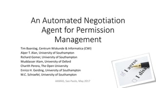 An Automated Negotiation
Agent for Permission
Management
Tim Baarslag, Centrum Wiskunde & Informatica (CWI)
Alper T. Alan, University of Southampton
Richard Gomer, University of Southampton
Muddasser Alam, University of Oxford
Charith Perera, The Open University
Enrico H. Gerding, University of Southampton
M.C. Schraefel, University of Southampton
AAMAS, Sao Paolo, May 2017
 