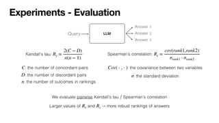 Experiments - Evaluation
Kendall’s tau: Rτ =
2(C − D)
n(n − 1)
: the number of concordant pairs
C
: the number of discordant pairs
D
: the number of outcomes in rankings
n
Spearman’s correlation: Rs =
cov(rank1,rank2)
σrank1 ⋅ σrank2
: the covariance between two variables
Cov( ⋅ , ⋅ )
: the standard deviation
σ
We evaluate pairwise Kendall’s tau / Spearman’s correlation
Larger values of and -> more robust rankings of answers
Rτ Rs
LLM
Query
Answer 1
Answer 2
Answer 3
 