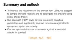 Summary and outlook
• To improve the robustness of the answer from LLMs, we suggest
to sample answers repeatly and to aggregate the answers using
social choice theory.
• Our approach (PBW) gives several interesting analytical
guarantees and significantly improve robustness against both
query- and syntax uncertainty.
• Can our approach improve robustness against adversarial
attacks in queries?
Poster: 76A – 78B
 