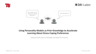 Using Personality Models as Prior Knowledge to Accelerate
Learning About Stress-Coping Preferences
AAMAS 2016 – Demo Paper 20 February, 2016
Sebastian Ahrndt, Marco Lützenberger, and Stephen M. Prochnow
Our humans are so
stressed, we should
help them!
Sure, let‘s go for it!
 