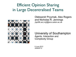 Efficient Opinion Sharing
in Large Decentralised Teams
            Oleksandr Pryymak, Alex Rogers
            and Nicholas R. Jennings
            {op08r,acr,nrj}@ecs.soton.ac.uk




            University of Southampton
            Agents, Interaction and
            Complexity Group


            6 June 2012
            AAMAS'12
 