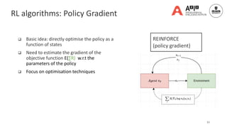 Classic RL algorithm: Policy gradient
 Basic idea: directly optimise the policy as a
function of states
 Need to estimate the gradient of the
objective function E(∑R) w.r.t the
parameters of the policy
 Focus on optimisation techniques
11
REINFORCE
(policy gradient)
RL algorithms: Policy Gradient
 