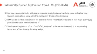 120
Intrinsically Guided Exploration from LLMs (IGE-LLMs)
 For long, sequential tasks with sparse rewards, intrinsic reward can help guide policy learning
towards exploration, along with the main policy driver extrinsic reward
 LLM can be used as an evaluator for potential future rewards of all actions a, that maps every (s,a)
pairs directly to an intrinsic reward 𝑟𝑖
 Total reward is given as 𝑟𝑐
= 𝑟𝑒
+ 𝜆𝑖
𝑟𝑖
𝑤𝑖
, where 𝑟𝑒
is the external reward, 𝜆𝑖
is a controlling
factor and 𝑤𝑖 is a linearly decaying weight
Generated by DALL-E 3
 