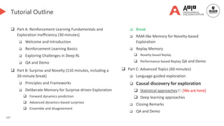127
Tutorial Outline
 Part A: Reinforcement Learning Fundamentals and
Exploration Inefficiency (30 minutes)
 Welcome and Introduction
 Reinforcement Learning Basics
 Exploring Challenges in Deep RL
 QA and Demo
 Part B: Surprise and Novelty (110 minutes, including a
20-minute break)
 Principles and Frameworks
 Deliberate Memory for Surprise-driven Exploration
 Forward dynamics prediction
 Advanced dynamics-based surprises
 Ensemble and disagreement
 Break
 RAM-like Memory for Novelty-based
Exploration
 Replay Memory
 Novelty-based Replay
 Performance-based Replay QA and Demo
 Part C: Advanced Topics (60 minutes)
 Language-guided exploration
 Causal discovery for exploration
 Statistical approaches👈 [We are here]
 Deep learning approaches
 Closing Remarks
 QA and Demo
 