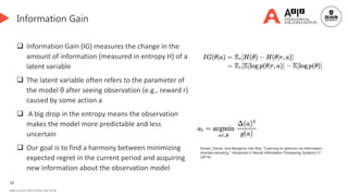 18
Deakin University CRICOS Provider Code: 00113B
Information Gain
 Information Gain (IG) measures the change in the
amount of information (measured in entropy H) of a
latent variable
 The latent variable often refers to the parameter of
the model θ after seeing observation (e.g., reward r)
caused by some action a
 A big drop in the entropy means the observation
makes the model more predictable and less
uncertain
 Our goal is to find a harmony between minimizing
expected regret in the current period and acquiring
new information about the observation model
Russo, Daniel, and Benjamin Van Roy. "Learning to optimize via information-
directed sampling." Advances in Neural Information Processing Systems 27
(2014).
 