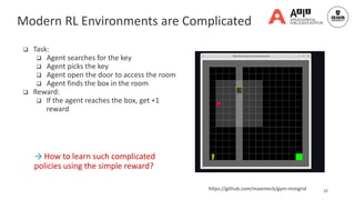  Task:
 Agent searches for the key
 Agent picks the key
 Agent open the door to access the room
 Agent finds the box in the room
 Reward:
 If the agent reaches the box, get +1
reward
22
https://github.com/maximecb/gym-minigrid
→ How to learn such complicated
policies using the simple reward?
Modern RL Environments are Complicated
 