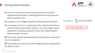 26
Deakin University CRICOS Provider Code: 00113B
Entropy Maximization
 In the era of deep learning, neural networks are used for
approximating functions, including parameterizing value and
policy functions in RL
 ε-greedy is less straightforward for policy gradient methods
 An entropy loss term is introduced in the objective function to
penalize overly deterministic policies. This encourages diverse
exploration, avoiding suboptimal actions by maximizing the
bonus entropy loss term
❌ It may also impede the optimization of other losses, especially
the main objective
❌ The entropy loss does not enforce different level of exploration
for different tasks
It is used in PPO, A3C, …
 