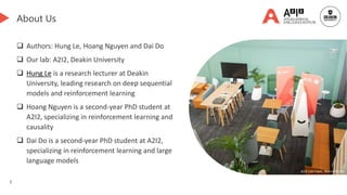 3
About Us
 Authors: Hung Le, Hoang Nguyen and Dai Do
 Our lab: A2I2, Deakin University
 Hung Le is a research lecturer at Deakin
University, leading research on deep sequential
models and reinforcement learning
 Hoang Nguyen is a second-year PhD student at
A2I2, specializing in reinforcement learning and
causality
 Dai Do is a second-year PhD student at A2I2,
specializing in reinforcement learning and large
language models
A2I2 Lab Foyer, Waurn Ponds
 