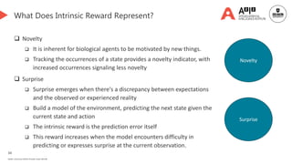 34
Deakin University CRICOS Provider Code: 00113B
What Does Intrinsic Reward Represent?
 Novelty
 It is inherent for biological agents to be motivated by new things.
 Tracking the occurrences of a state provides a novelty indicator, with
increased occurrences signaling less novelty
 Surprise
 Surprise emerges when there's a discrepancy between expectations
and the observed or experienced reality
 Build a model of the environment, predicting the next state given the
current state and action
 The intrinsic reward is the prediction error itself
 This reward increases when the model encounters difficulty in
predicting or expresses surprise at the current observation.
Novelty
Surprise
 