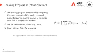 39
Deakin University CRICOS Provider Code: 00113B
Learning Progress as Intrinsic Reward
 The learning progress is estimated by comparing
the mean error rate of the prediction model
during the current moving window to the mean
error rate of the previous window
 The two windows are different by 𝜏 steps
 In can mitigate Noisy-TV problems
Pierre-Yves Oudeyer & Frederic Kaplan. “How can we define intrinsic motivation?” Conf. on Epigenetic
Robotics, 2008.
 