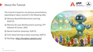 4
Deakin University CRICOS Provider Code: 00113B
About the Tutorial
This tutorial is based on my previous presentations,
expanding on topics covered in the following talks:
 Memory-Based Reinforcement Learning.
AJCAI’22
 Memory for Lean Reinforcement Learning. FPT
Software AI Center. 2022
 Neural machine reasoning. IJCAI’21
 From deep learning to deep reasoning. KDD’21
 My Blogs: https://hungleai.substack.com/
Generated by DALL-E 3
 