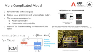  Forward model on feature space
 Feature space ignore irrelevant, uncontrollable factors
 The consequences depend on
 Action (controllable)
 Environment (uncontrollable)
 We want the state embedding enables controllable
space
41
https://blog.dataiku.com/curiosity-driven-learning-through-next-state-prediction
Deepak Pathak et al.: Curiosity-driven Exploration by Self-Supervised Prediction. ICML 2017
ICM
More Complicated Model
Inverse
dynamic
representation
learning
 