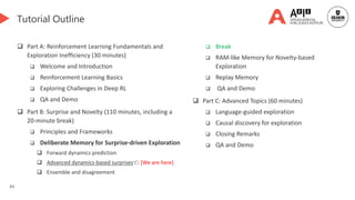 43
Tutorial Outline
 Part A: Reinforcement Learning Fundamentals and
Exploration Inefficiency (30 minutes)
 Welcome and Introduction
 Reinforcement Learning Basics
 Exploring Challenges in Deep RL
 QA and Demo
 Part B: Surprise and Novelty (110 minutes, including a
20-minute break)
 Principles and Frameworks
 Deliberate Memory for Surprise-driven Exploration
 Forward dynamics prediction
 Advanced dynamics-based surprises👈 [We are here]
 Ensemble and disagreement
 Break
 RAM-like Memory for Novelty-based
Exploration
 Replay Memory
 QA and Demo
 Part C: Advanced Topics (60 minutes)
 Language-guided exploration
 Causal discovery for exploration
 Closing Remarks
 QA and Demo
 