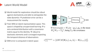 48
Deakin University CRICOS Provider Code: 00113B
Latent World Model
 World model for exploration should be robust
against stochasticity and able to extrapolate the
state dynamics  prediction error can be a
measurement for novelty
 Train WM on latent representation space. This
space is shaped by unsupervised learning  a
zero-centered distribution with a covariance
matrix equal to the identity  robust to
stochastic elements and is arranged respecting
the temporal distance of observations
 WM error is computed in latent space
 