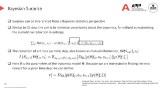 50
Deakin University CRICOS Provider Code: 00113B
Bayesian Surprise
 Surprise can be interpreted from a Bayesian statistics perspective
 Similar to IG idea, the aim is to minimize uncertainty about the dynamics, formalized as maximizing
the cumulative reduction in entropy
 The reduction of entropy per time step, also known as mutual information, I(𝚯;St+1|ξt,at)
 Here θ is the parameters of the dynamics model 𝚯. Because we are interested in finding intrinsic
reward for a given timestep, we can define:
Houthooft, Rein, Xi Chen, Yan Duan, John Schulman, Filip De Turck, and Pieter Abbeel. "Vime:
Variational information maximizing exploration." Advances in neural information processing systems 29
(2016).
 