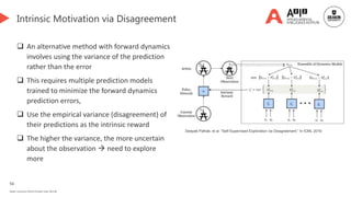 56
Deakin University CRICOS Provider Code: 00113B
Intrinsic Motivation via Disagreement
 An alternative method with forward dynamics
involves using the variance of the prediction
rather than the error
 This requires multiple prediction models
trained to minimize the forward dynamics
prediction errors,
 Use the empirical variance (disagreement) of
their predictions as the intrinsic reward
 The higher the variance, the more uncertain
about the observation  need to explore
more
Deepak Pathak, et al. “Self-Supervised Exploration via Disagreement.” In ICML 2019.
 