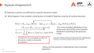 57
Deakin University CRICOS Provider Code: 00113B
Bayesian Disagreement
 Bayesian surprises are defined by a specific dynamics model
 What happens if we consider a distribution of models? Bayesian surprise of a policy becomes:
P(T) is the transition distribution of the
environment and P(T|𝜙) is the transition
distribution according to the dynamics
model.
Prediction error averaging considers all
transition models and possible
predictions
Pranav Shyam, Wojciech Jaskowski, and Faustino Gomez. 2019. Model-Based Active
Exploration. In Proceedings of the 36th International Conference on Machine Learning,
ICML 2019, 9-15 June 2019, Long Beach, California, USA. 5779–5788.
P(S|s,a,t) is the dynamics model learned from a transition
dynamics t
 