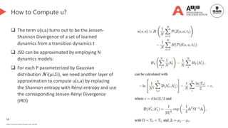 58
Deakin University CRICOS Provider Code: 00113B
How to Compute u?
 The term u(s,a) turns out to be the Jensen-
Shannon Divergence of a set of learned
dynamics from a transition dynamics t
 JSD can be approximated by employing N
dynamics models:
 For each P parameterized by Gaussian
distribution 𝓝i(µi,Σi), we need another layer of
approximation to compute u(s,a) by replacing
the Shannon entropy with Rényi entropy and use
the corresponding Jensen-Rényi Divergence
(JRD)
 