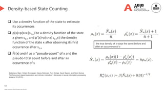 63
Deakin University CRICOS Provider Code: 00113B
Density-based State Counting
 Use a density function of the state to estimate
its occurrences
 ρ(x)=ρ(s=x|s1:n) be a density function of the state
x given s1:n and ρ’(x)=ρ(s=x|s1:nx) the density
function of the state x after observing its first
occurrence after s1:n
 N̂ (x) and n̂ as a “pseudo-count” of x and the
pseudo-total count before and after an
occurrence of s
the true density of x stays the same before and
after an occurrence of x
Bellemare, Marc, Sriram Srinivasan, Georg Ostrovski, Tom Schaul, David Saxton, and Remi Munos.
"Unifying count-based exploration and intrinsic motivation." Advances in neural information processing
systems 29 (2016).
 