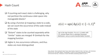 65
Deakin University CRICOS Provider Code: 00113B
Hash Count
 If counting each exact state is challenging, why
not partition the continuous state space into
manageable blocks?
 By using a function 𝜙 mapping a state to a code,
we can count the occurrence of the code instead
of the state
 “Distant” states to be counted separately while
“similar” states are merged  SimHash for the
mapping function
 Higher k, less occurrence collisions, and thus
states are more distinguished
Tang, Haoran, Rein Houthooft, Davis Foote, Adam Stooke, OpenAI Xi Chen, Yan Duan, John Schulman,
Filip DeTurck, and Pieter Abbeel. "# exploration: A study of count-based exploration for deep
reinforcement learning." Advances in neural information processing systems 30 (2017).
sgn is the sign function, A is a k × d matrix with
i.i.d. entries drawn from a standard Gaussian
distribution. and g is some transformation function
 