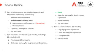 7
Tutorial Outline
 Part A: Reinforcement Learning Fundamentals and
Exploration Inefficiency (30 minutes)
 Welcome and Introduction
 Reinforcement Learning Basics
 Key components and frameworks 👈 [We are here]
 Classic exploration
 Exploring Challenges in Deep RL
 QA and Demo
 Part B: Surprise and Novelty (110 minutes, including a
20-minute break)
 Principles and Frameworks
 Deliberate Memory for Surprise-driven Exploration
 Break
 RAM-like Memory for Novelty-based
Exploration
 Replay Memory
 QA and Demo
 Part C: Advanced Topics (60 minutes)
 Language-guided exploration
 Causal discovery for exploration
 Closing Remarks
 QA and Demo
 