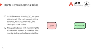 8
Reinforcement Learning Basics
 In reinforcement learning (RL), an agent
interacts with the environment, taking
actions a, receiving a reward r, and
moving to a new state s
 The agent is tasked with maximizing the
accumulated rewards or returns R over
time by finding optimal actions (policy)
 