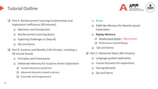 85
Tutorial Outline
 Part A: Reinforcement Learning Fundamentals and
Exploration Inefficiency (30 minutes)
 Welcome and Introduction
 Reinforcement Learning Basics
 Exploring Challenges in Deep RL
 QA and Demo
 Part B: Surprise and Novelty (110 minutes, including a
20-minute break)
 Principles and Frameworks
 Deliberate Memory for Surprise-driven Exploration
 Forward dynamics prediction
 Advanced dynamics-based surprises
 Ensemble and disagreement
 Break
 RAM-like Memory for Novelty-based
Exploration
 Replay Memory
 Novelty-based Replay 👈 [We are here]
 Performance-based Replay
 QA and Demo
 Part C: Advanced Topics (60 minutes)
 Language-guided exploration
 Causal discovery for exploration
 Closing Remarks
 QA and Demo
 