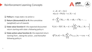 9
Reinforcement Learning Concepts
 Policy π : maps state s to action a
 Return (discounted) G or R: the cumulative
(weighted) sum of rewards
 State value function V: the expected discounted
return starting with state s following policy π
 State-action value function Q: the expected return
starting from , taking the action , and thereafter
following policy π
 