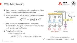 95
Deakin University CRICOS Provider Code: 00113B
DTSIL: Policy Learning
 Train a trajectory-conditioned policy πθ(at|e≤t, ot, g) that
should flexibly imitate any given trajectory g
 To imitate, assign rim as the imitation reward (0.1) if the
state is similar
 After visiting the last (non-terminal) state in the
demonstration, the agent performs random exploration
(r=0) to encourage exploration
 Policy Gradient training:
Further imitation encouragement
 