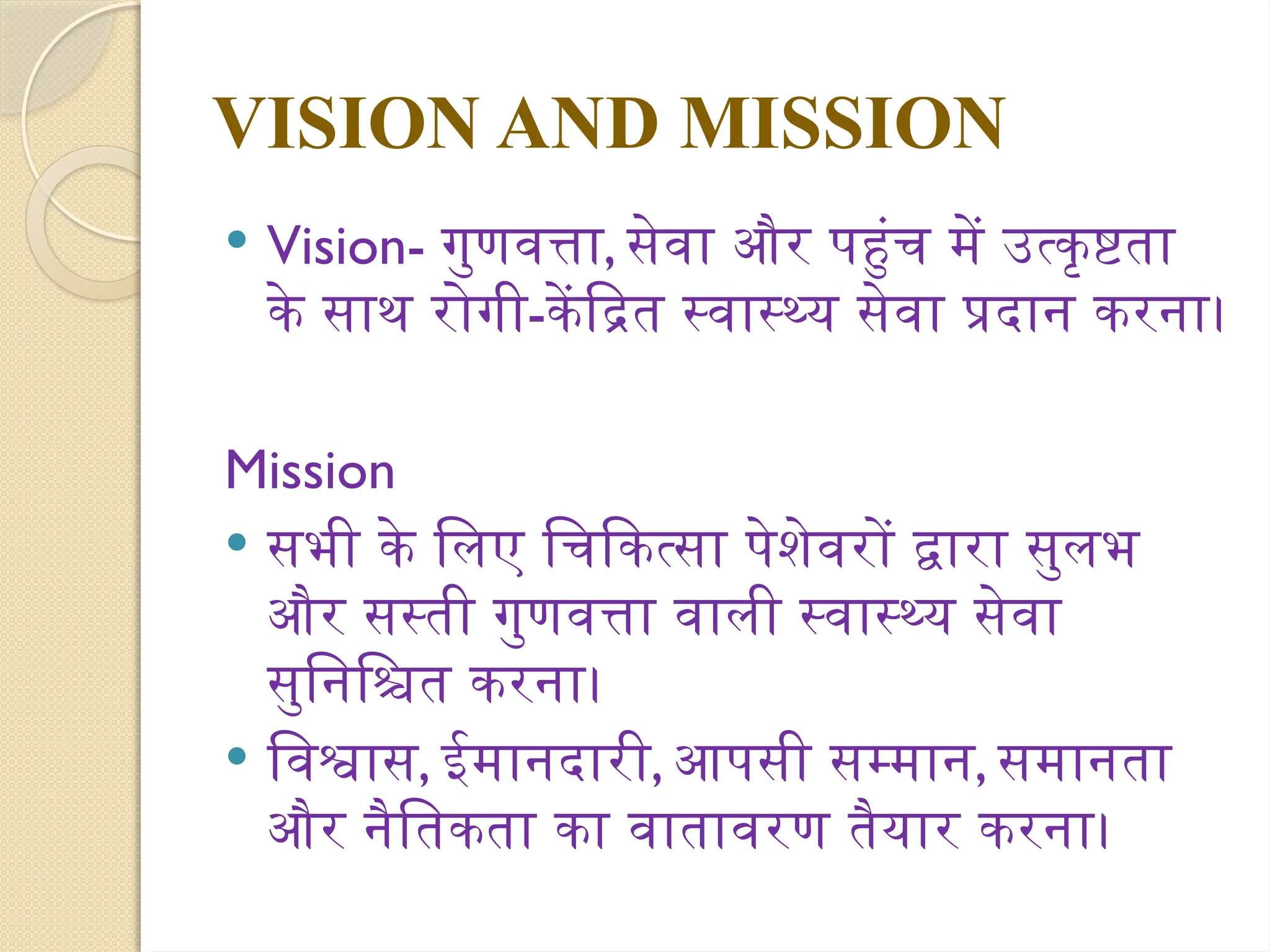 VISION AND MISSION
 Vision- गुणवत्ता, सेवा और पहुंच में उत्कृष्टता
के साथ रोगी-केंद्रित स्वास्थ्य सेवा प्रदान करना।
Mission
 सभी के लिए चिकित्सा पेशेवरों द्वारा सुलभ
और सस्ती गुणवत्ता वाली स्वास्थ्य सेवा
सुनिश्चित करना।
 विश्वास, ईमानदारी, आपसी सम्मान, समानता
और नैतिकता का वातावरण तैयार करना।
 