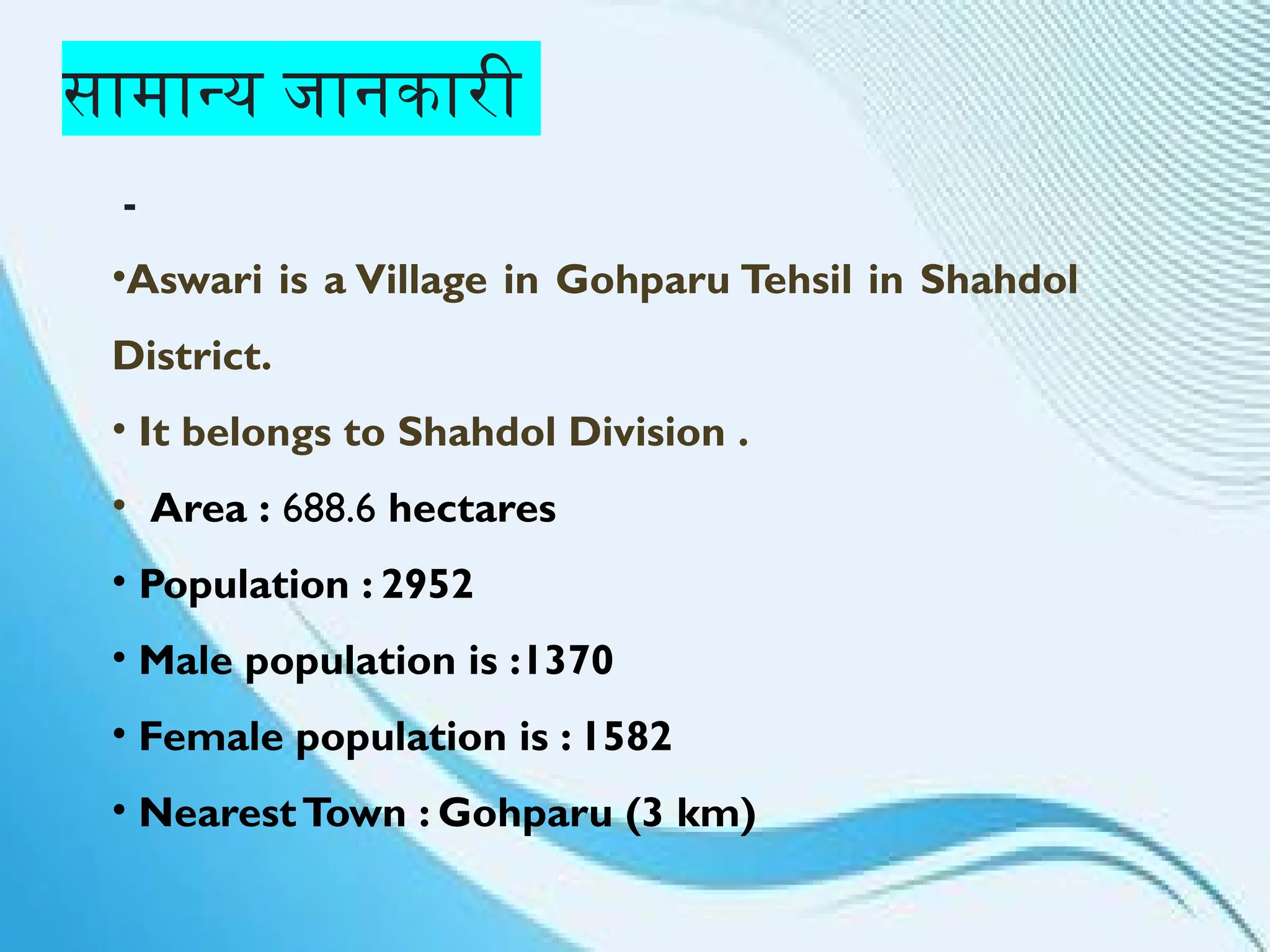 सामान्य जानकारी
-
•Aswari is a Village in Gohparu Tehsil in Shahdol
District.
• It belongs to Shahdol Division .
• Area : 688.6 hectares
• Population : 2952
• Male population is :1370
• Female population is : 1582
• NearestTown : Gohparu (3 km)
 