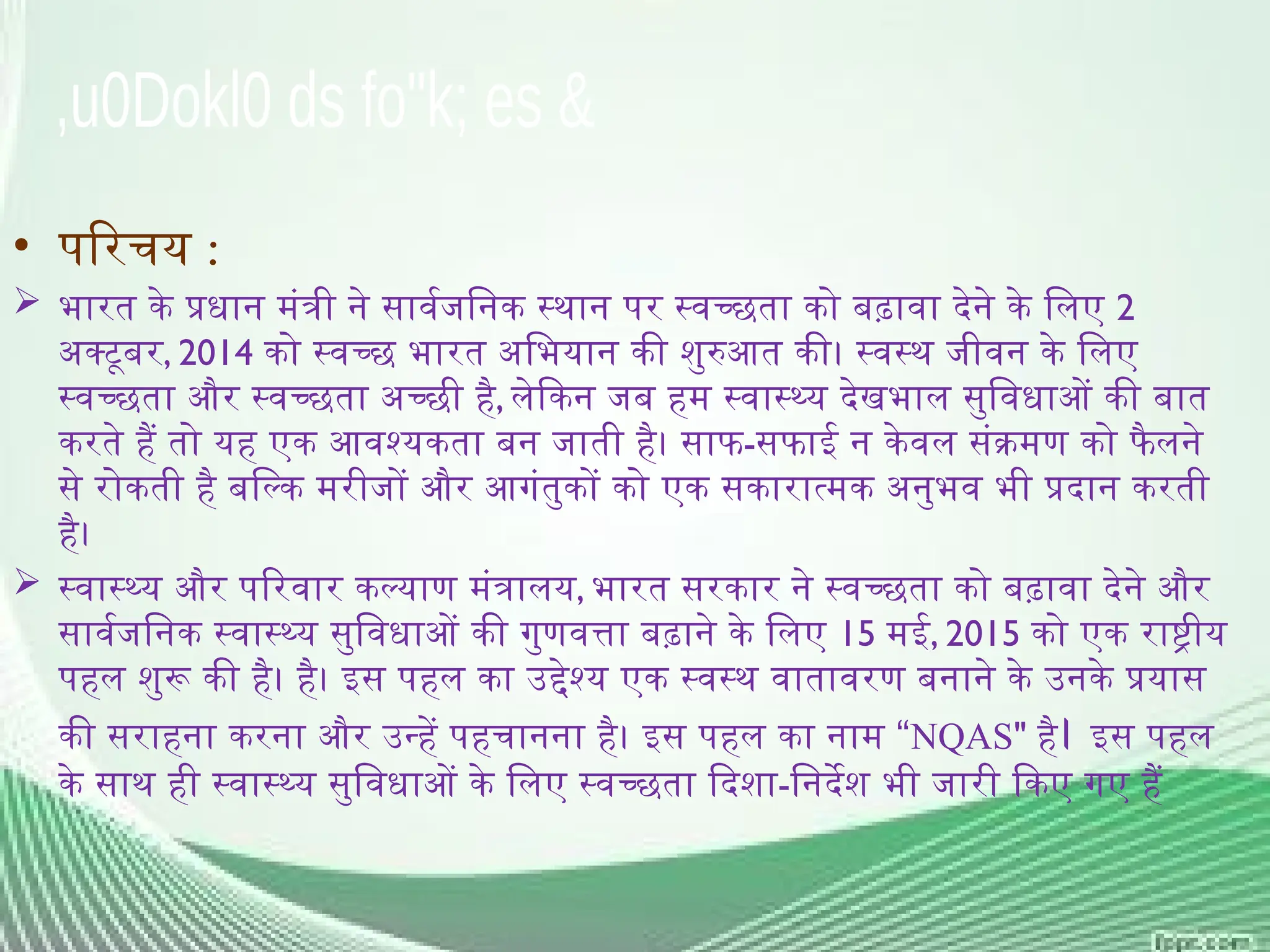 • परिचय :
 भारत के प्रधान मंत्री ने सार्वजनिक स्थान पर स्वच्छता को बढ़ावा देने के लिए 2
अक्टूबर, 2014 को स्वच्छ भारत अभियान की शुरुआत की। स्वस्थ जीवन के लिए
स्वच्छता और स्वच्छता अच्छी है, लेकिन जब हम स्वास्थ्य देखभाल सुविधाओं की बात
करते हैं तो यह एक आवश्यकता बन जाती है। साफ-सफाई न केवल संक्रमण को फै लने
से रोकती है बल्कि मरीजों और आगंतुकों को एक सकारात्मक अनुभव भी प्रदान करती
है।
 स्वास्थ्य और परिवार कल्याण मंत्रालय, भारत सरकार ने स्वच्छता को बढ़ावा देने और
सार्वजनिक स्वास्थ्य सुविधाओं की गुणवत्ता बढ़ाने के लिए 15 मई, 2015 को एक राष्ट्रीय
पहल शुरू की है। है। इस पहल का उद्देश्य एक स्वस्थ वातावरण बनाने के उनके प्रयास
“
की सराहना करना और उन्हें पहचानना है। इस पहल का नाम NQAS" है। इस पहल
के साथ ही स्वास्थ्य सुविधाओं के लिए स्वच्छता दिशा-निर्देश भी जारी किए गए हैं
 