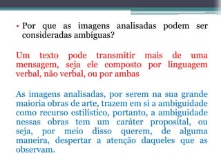 • Por que as imagens analisadas podem ser
  consideradas ambíguas?

Um texto pode transmitir mais de uma
mensagem, seja ele composto por linguagem
verbal, não verbal, ou por ambas

As imagens analisadas, por serem na sua grande
maioria obras de arte, trazem em si a ambiguidade
como recurso estilístico, portanto, a ambiguidade
nessas obras tem um caráter proposital, ou
seja, por meio disso querem, de alguma
maneira, despertar a atenção daqueles que as
observam.
 