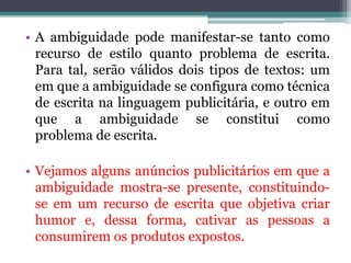 • A ambiguidade pode manifestar-se tanto como
  recurso de estilo quanto problema de escrita.
  Para tal, serão válidos dois tipos de textos: um
  em que a ambiguidade se configura como técnica
  de escrita na linguagem publicitária, e outro em
  que a ambiguidade se constitui como
  problema de escrita.

• Vejamos alguns anúncios publicitários em que a
  ambiguidade mostra-se presente, constituindo-
  se em um recurso de escrita que objetiva criar
  humor e, dessa forma, cativar as pessoas a
  consumirem os produtos expostos.
 