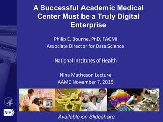A Successful Academic Medical
Center Must be a Truly Digital
Enterprise
Philip E. Bourne, PhD, FACMI
Associate Director for Data Science
National Institutes of Health
Nina Matheson Lecture
AAMC November 7, 2015
Available on Slideshare
 