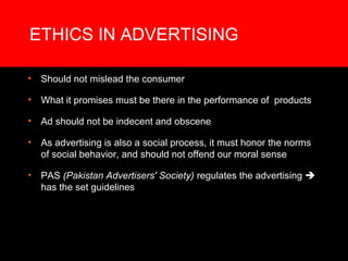 ETHICS IN ADVERTISING

•   Should not mislead the consumer

•   What it promises must be there in the performance of products

•   Ad should not be indecent and obscene

•   As advertising is also a social process, it must honor the norms
    of social behavior, and should not offend our moral sense

•   PAS (Pakistan Advertisers' Society) regulates the advertising 
    has the set guidelines
 