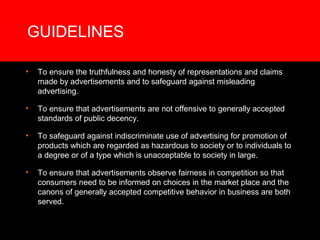 GUIDELINES

•   To ensure the truthfulness and honesty of representations and claims
    made by advertisements and to safeguard against misleading
    advertising.

•   To ensure that advertisements are not offensive to generally accepted
    standards of public decency.

•   To safeguard against indiscriminate use of advertising for promotion of
    products which are regarded as hazardous to society or to individuals to
    a degree or of a type which is unacceptable to society in large.

•   To ensure that advertisements observe fairness in competition so that
    consumers need to be informed on choices in the market place and the
    canons of generally accepted competitive behavior in business are both
    served.
 