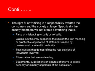Conti……..

• The right of advertising is a responsibility towards the
  consumers and the society at large. Specifically the
  society members will not create advertising that is:
   – False or misleading visually or verbally.
   – Claims insufficiently supported that distort the true meaning
     or practicable application of statements made by
     professional or scientific authority.
   – Testimonials that do not reflect the real opinions of
     individuals involved.
   – Price claims that are misleading.
   – Statements, suggestions or pictures offensive to public
     decency or minority segments of the population.
 