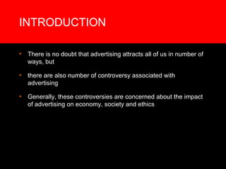 INTRODUCTION

•   There is no doubt that advertising attracts all of us in number of
    ways, but

•   there are also number of controversy associated with
    advertising

•   Generally, these controversies are concerned about the impact
    of advertising on economy, society and ethics
 