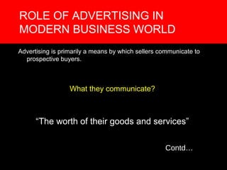 ROLE OF ADVERTISING IN
MODERN BUSINESS WORLD
Advertising is primarily a means by which sellers communicate to
  prospective buyers.



                  What they communicate?



      “The worth of their goods and services”

                                                   Contd…
 