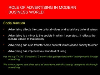ROLE OF ADVERTISING IN MODERN
    BUSINESS WORLD

Social function
•   Advertising affects the core cultural values and subsidiary cultural values

•   Advertising is a mirror to the society in which it operates…it reflects the
    cultural values of that society

•   Advertising can also transfer some cultural values of one society to other

•   Advertising has improved our standard of living
e.g. we buy TV, AC, Computers, Cars etc after getting interested in these products through
     advertising

We have accepted new ideas such as microwave, electric shaving, detergents etc through
    advertising
 