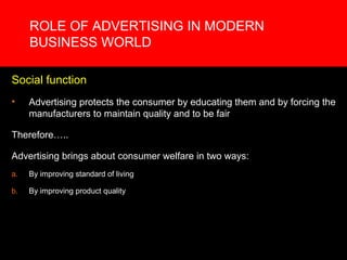 ROLE OF ADVERTISING IN MODERN
     BUSINESS WORLD

Social function
•    Advertising protects the consumer by educating them and by forcing the
     manufacturers to maintain quality and to be fair

Therefore…..

Advertising brings about consumer welfare in two ways:
a.   By improving standard of living

b.   By improving product quality
 