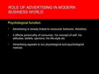 ROLE OF ADVERTISING IN MODERN
BUSINESS WORLD

Psychological function
•   Advertising is closely linked to consumer behavior, therefore,

•   it affects personality of consumer, his concept of self, his
    attitudes, beliefs, opinions, his life-style etc

•   Advertising appeals to our physiological and psychological
    motives
 