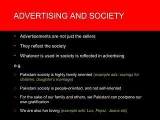 ADVERTISING AND SOCIETY

•   Advertisements are not just the sellers

•   They reflect the society

•   Whatever is used in society is reflected in advertising

e.g.
o Pakistani society is highly family oriented (example ads: savings for
  children, daughter’s marriage)

o Pakistani society is people-oriented, and not self-oriented

o For the sake of our family and others, we Pakistani can postpone our
  own gratification

o We are also fun loving (example ads: Lux, Pepsi, Jeans etc)
 